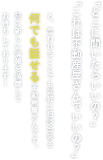 「どこに聞いたらいいの？」「これは不動産屋さんでいいの？」と、思われることでも気軽に相談できるなんでも話せる不動産屋さんです。